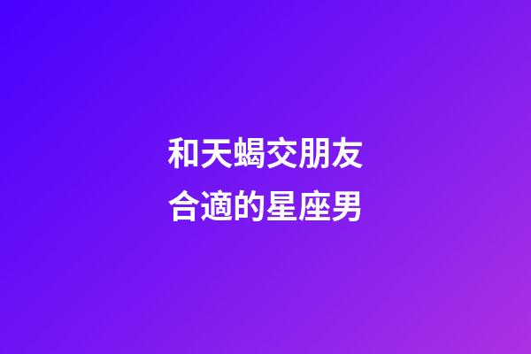 和天蝎交朋友合適的星座男-第1張-星座運(yùn)勢(shì)-玄機(jī)派