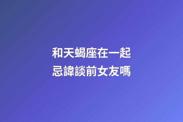 和天蝎座在一起忌諱談前女友嗎-第1張-星座運(yùn)勢(shì)-玄機(jī)派