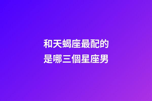 和天蝎座最配的是哪三個星座男-第1張-星座運勢-玄機派