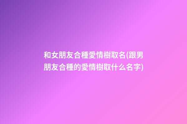 和女朋友合種愛情樹取名(跟男朋友合種的愛情樹取什么名字)
