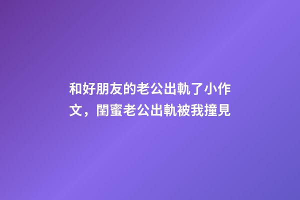 和好朋友的老公出軌了小作文，閨蜜老公出軌被我撞見-第1張-觀點-玄機派
