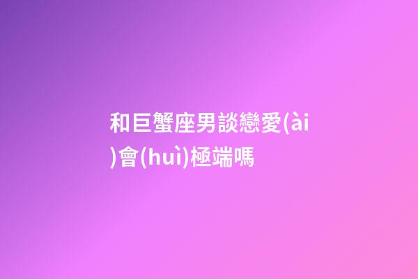 和巨蟹座男談戀愛(ài)會(huì)極端嗎-第1張-星座運(yùn)勢(shì)-玄機(jī)派