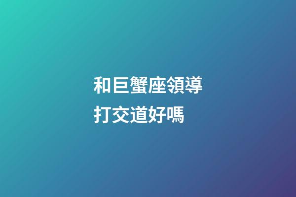 和巨蟹座領導打交道好嗎-第1張-星座運勢-玄機派