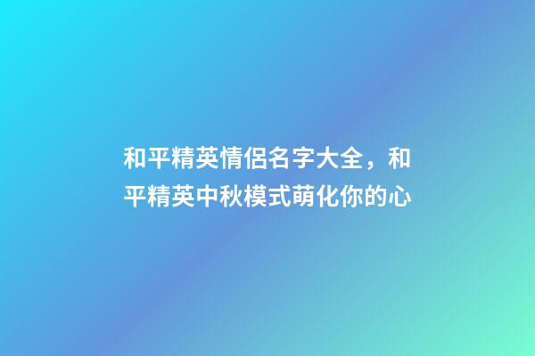 和平精英情侶名字大全，和平精英中秋模式萌化你的心-第1張-觀點(diǎn)-玄機(jī)派