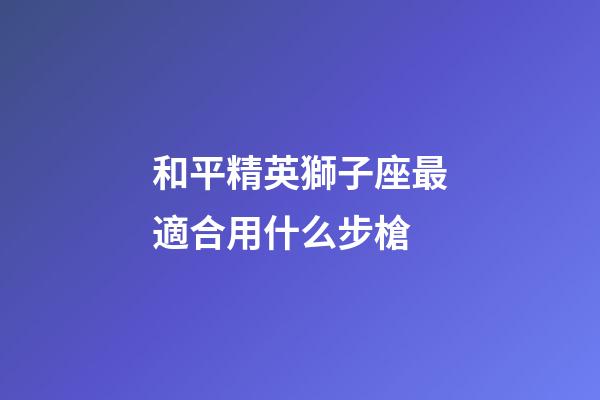 和平精英獅子座最適合用什么步槍-第1張-星座運勢-玄機派