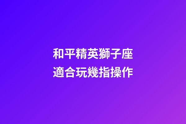 和平精英獅子座適合玩幾指操作-第1張-星座運勢-玄機派