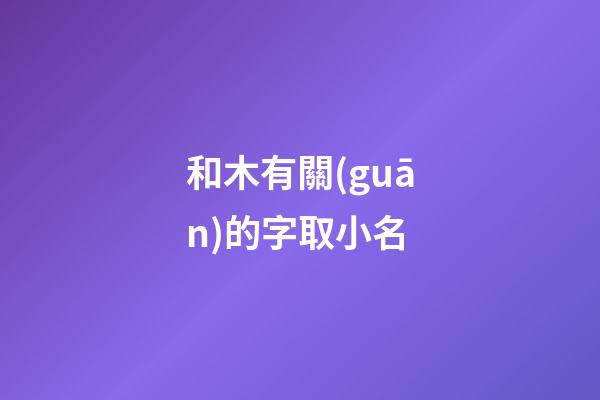 和木有關(guān)的字取小名(和木有關(guān)的字取小名好嗎)-第1張-寶寶起名-玄機(jī)派