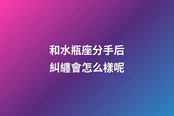 和水瓶座分手后糾纏會怎么樣呢-第1張-星座運勢-玄機派