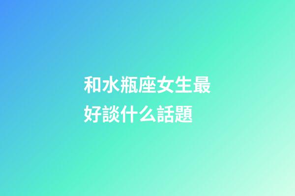 和水瓶座女生最好談什么話題-第1張-星座運勢-玄機派