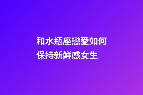 和水瓶座戀愛如何保持新鮮感女生-第1張-星座運勢-玄機派