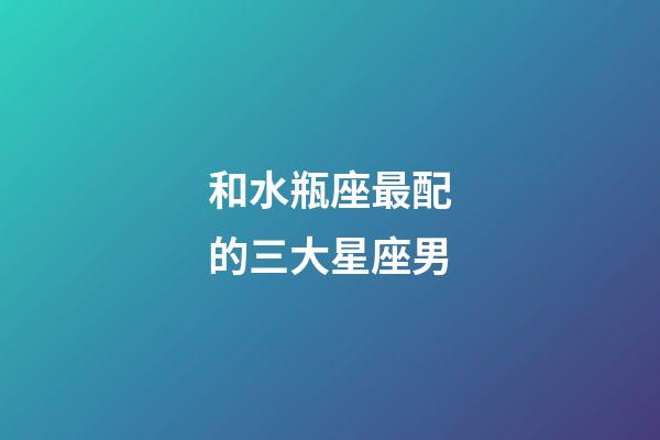 和水瓶座最配的三大星座男-第1張-星座運勢-玄機派