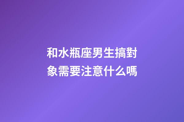和水瓶座男生搞對象需要注意什么嗎-第1張-星座運勢-玄機派