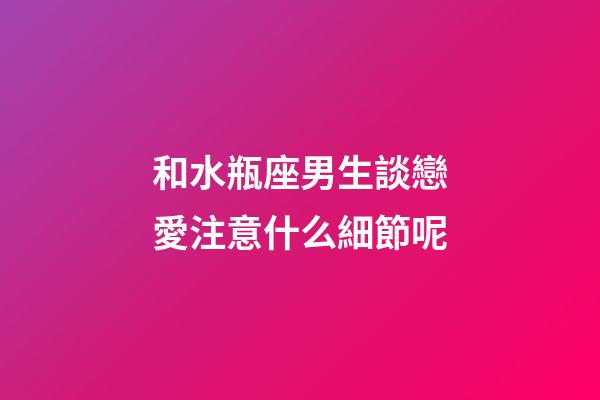 和水瓶座男生談戀愛注意什么細節呢-第1張-星座運勢-玄機派