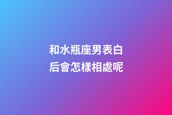 和水瓶座男表白后會怎樣相處呢-第1張-星座運勢-玄機派