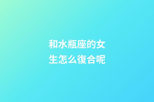 和水瓶座的女生怎么復合呢-第1張-星座運勢-玄機派