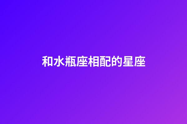 和水瓶座相配的星座-第1張-星座運勢-玄機派