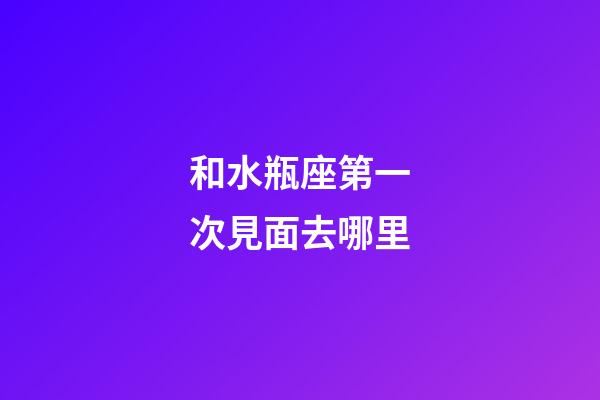 和水瓶座第一次見面去哪里-第1張-星座運(yùn)勢-玄機(jī)派