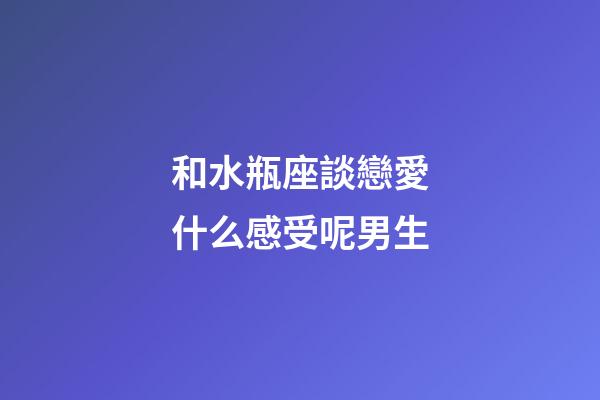 和水瓶座談戀愛什么感受呢男生-第1張-星座運勢-玄機(jī)派