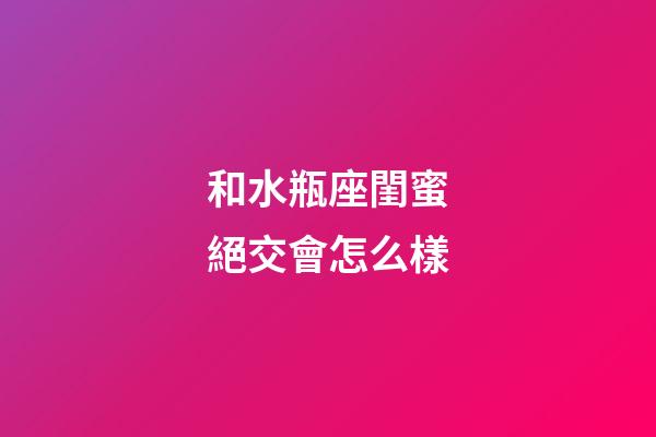 和水瓶座閨蜜絕交會怎么樣-第1張-星座運勢-玄機派