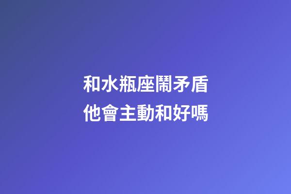 和水瓶座鬧矛盾他會主動和好嗎-第1張-星座運勢-玄機派
