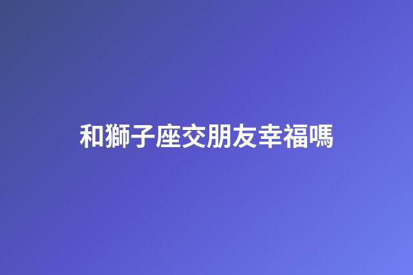 和獅子座交朋友幸福嗎-第1張-星座運(yùn)勢(shì)-玄機(jī)派