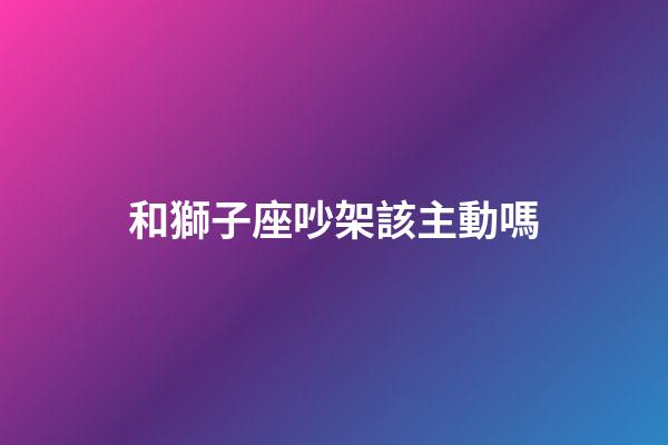 和獅子座吵架該主動嗎-第1張-星座運勢-玄機派