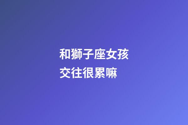 和獅子座女孩交往很累嘛-第1張-星座運(yùn)勢-玄機(jī)派