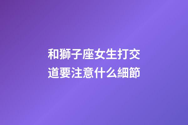和獅子座女生打交道要注意什么細節-第1張-星座運勢-玄機派