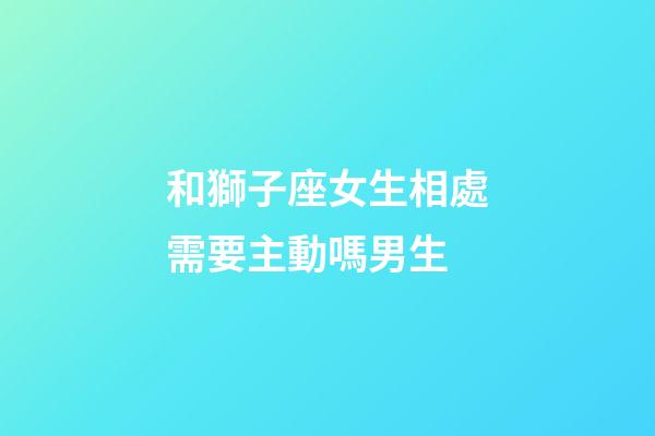 和獅子座女生相處需要主動嗎男生-第1張-星座運勢-玄機派