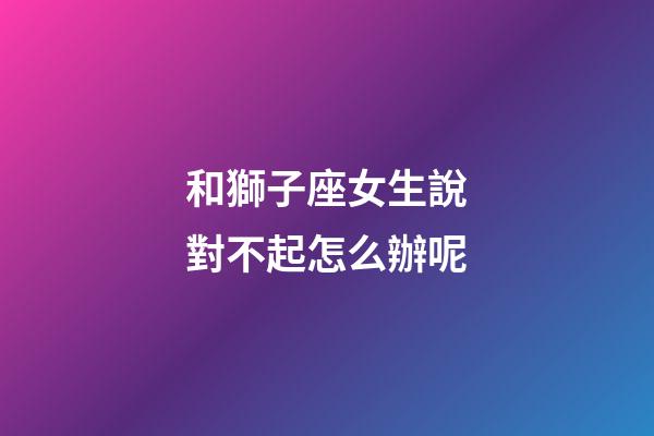 和獅子座女生說對不起怎么辦呢-第1張-星座運勢-玄機派