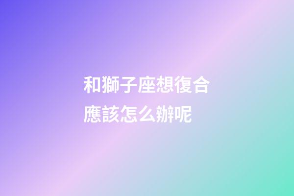 和獅子座想復合應該怎么辦呢-第1張-星座運勢-玄機派