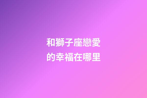 和獅子座戀愛的幸福在哪里-第1張-星座運勢-玄機派