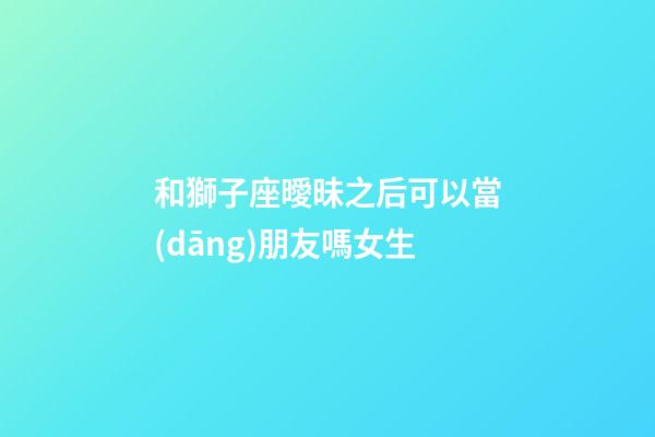 和獅子座曖昧之后可以當(dāng)朋友嗎女生-第1張-星座運(yùn)勢-玄機(jī)派