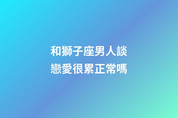 和獅子座男人談戀愛很累正常嗎-第1張-星座運勢-玄機派