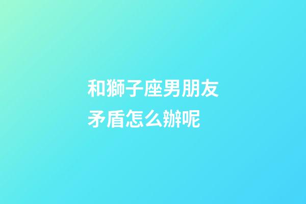和獅子座男朋友矛盾怎么辦呢-第1張-星座運(yùn)勢(shì)-玄機(jī)派