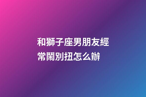 和獅子座男朋友經常鬧別扭怎么辦-第1張-星座運勢-玄機派