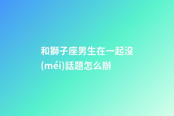 和獅子座男生在一起沒(méi)話題怎么辦-第1張-星座運(yùn)勢(shì)-玄機(jī)派