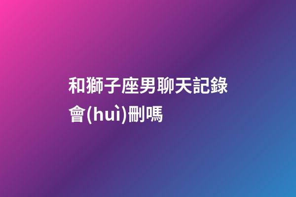 和獅子座男聊天記錄會(huì)刪嗎-第1張-星座運(yùn)勢-玄機(jī)派