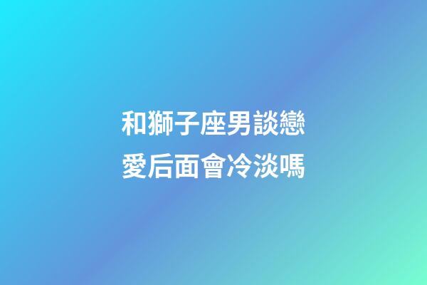 和獅子座男談戀愛后面會冷淡嗎-第1張-星座運勢-玄機派