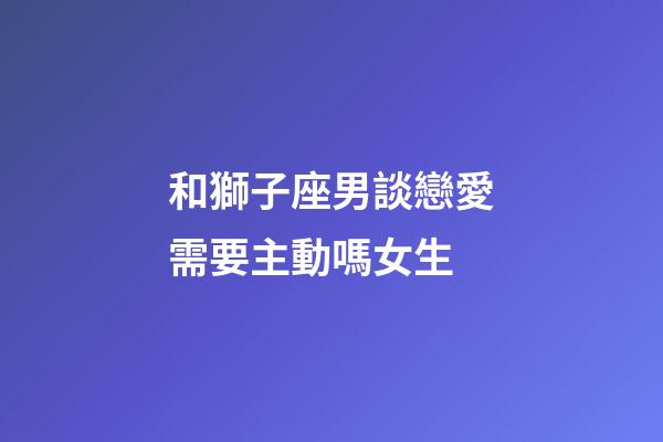 和獅子座男談戀愛需要主動嗎女生-第1張-星座運勢-玄機派