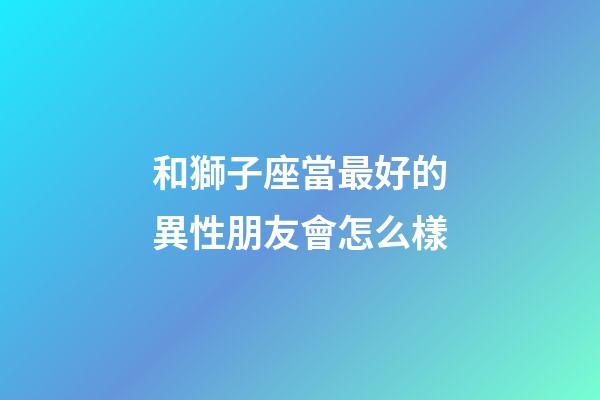 和獅子座當最好的異性朋友會怎么樣-第1張-星座運勢-玄機派