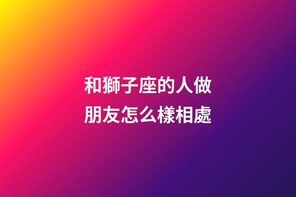 和獅子座的人做朋友怎么樣相處-第1張-星座運勢-玄機派
