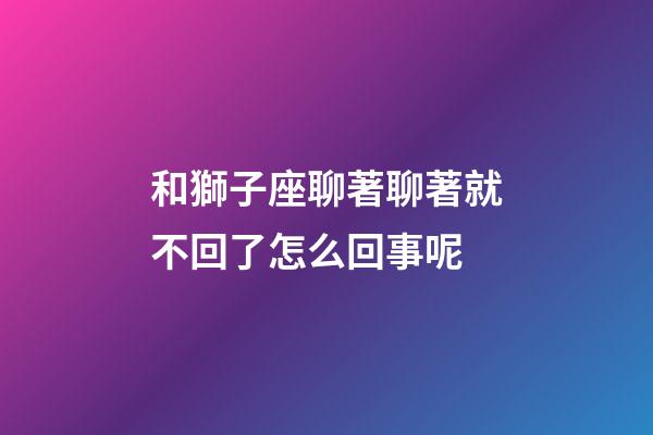和獅子座聊著聊著就不回了怎么回事呢-第1張-星座運勢-玄機派