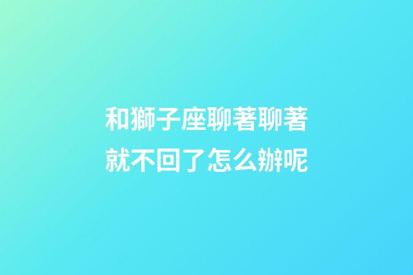 和獅子座聊著聊著就不回了怎么辦呢-第1張-星座運勢-玄機派