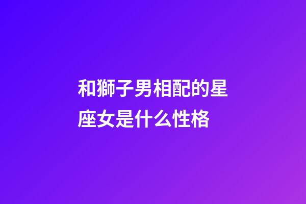和獅子男相配的星座女是什么性格-第1張-星座運勢-玄機派