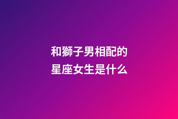 和獅子男相配的星座女生是什么-第1張-星座運勢-玄機派