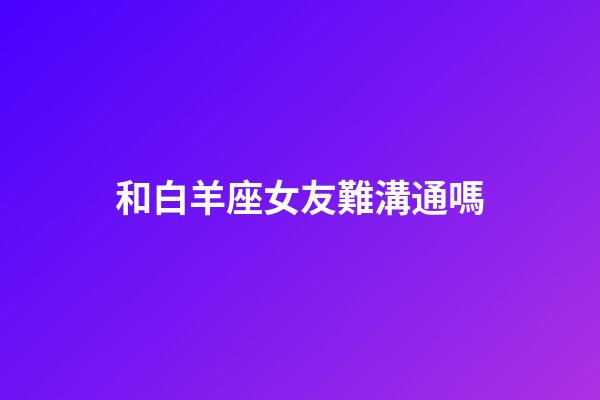 和白羊座女友難溝通嗎-第1張-星座運勢-玄機派
