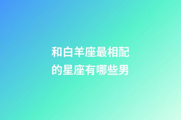 和白羊座最相配的星座有哪些男-第1張-星座運勢-玄機派