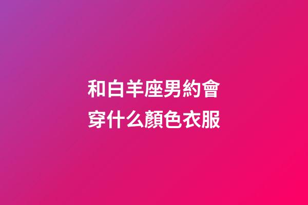 和白羊座男約會穿什么顏色衣服-第1張-星座運(yùn)勢-玄機(jī)派