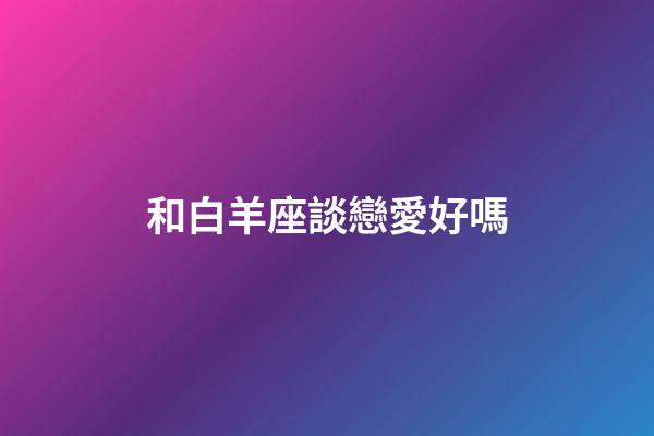 和白羊座談戀愛好嗎-第1張-星座運勢-玄機派